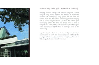 V i s i o n a r y d e s i g n . R e f i n e d l u x u r y.

                           Blending visionary design with simplistic elegance, Pullman
                           Bangkok King Power redefines the lifestyle of modern-day
                           travellers with contemporary living spaces that feel warm and
                           familiar. From afar, the hotel is a towering presence emerging
                           from a low-rise neighbourhood. Up close, the natural green
                           landscaping softens the tone and brings forth a sense of
                           tranquility. The hotel’s lobby, with its double-height loft-style glass
                           walls, allows natural light to flood in, evoking a sense of chic
                           urban living.

                           A positive departure from the usual modern day formula in hotel
                           accommodation, the hotel’s sleek interiors emit a warm and friendly vibe,
                           creating an intimate atmosphere that invites participation, whether in the
                           lobby lounge, by the pool or at conference venues.
Photo: © Fabrice Rambert
 