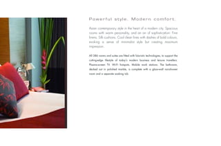 Powerful style. Modern comfort.

                           Asian contemporary style in the heart of a modern city. Spacious
                           rooms with warm personality, and an air of sophistication. Fine
                           linens. Silk cushions. Cool clean lines with dashes of bold colours,
                           evoking a sense of minimalist style but creating maximum
                           impression.

                           All 386 rooms and suites are fitted with futuristic technologies, to support the
                           cutting-edge lifestyle of today’s modern business and leisure travellers.
                           Plasma-screen TV. Wi-Fi hotspots. Mobile work stations. The bathroom,
                           decked out in polished marble, is complete with a glass-wall rainshower
                           room and a separate soaking tub.
Photo: © Fabrice Rambert
 