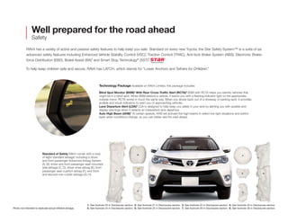 Well prepared for the road ahead 
Safety 
RAV4 has a variety of active and passive safety features to help keep you safe. Standard on every new Toyota, the Star Safety System™ is a suite of six 
advanced safety features including Enhanced Vehicle Stability Control (VSC),1 Traction Control (TRAC), Anti-lock Brake System (ABS), Electronic Brake-force 
Distribution (EBD), Brake Assist (BA)2 and Smart Stop Technology® (SST).3 
To help keep children safe and secure, RAV4 has LATCH, which stands for “Lower Anchors and Tethers for CHildren.” 
Standard of Safety RAV4 comes with a total 
of eight standard airbags,8 including a driver 
and front passenger Advanced Airbag System 
(A, B), driver and front passenger seat-mounted 
side airbags (C, D), driver knee airbag (E), front 
passenger seat-cushion airbag (F), and front-and 
second-row curtain airbags (G, H). 
Technology Package Available on RAV4 Limited, this package includes: 
Blind Spot Monitor (BSM)4 With Rear Cross-Traffic Alert (RCTA)5 BSM with RCTA helps you identify vehicles that 
might be in a blind spot. When BSM detects a vehicle, it warns you with a flashing indicator light on the appropriate 
outside mirror. RCTA works in much the same way. When you slowly back out of a driveway or parking spot, it provides 
audible and visual indicators to warn you of approaching vehicles. 
Lane Departure Alert (LDA)6 LDA is designed to help keep you safely in your lane by alerting you with audible and 
display warnings when it detects an inadvertent lane departure. 
Auto High Beam (AHB)7 At certain speeds, AHB will activate the high beams in select low light situations and switch 
back when conditions change, so you can better see the road ahead. 
Photo not intended to replicate actual inflated airbags. 
A 
E G 
C 
B 
H F 
D 
1. See footnote 20 in Disclosures section. 2. See footnote 21 in Disclosures section. 3. See footnote 22 in Disclosures section. 4. See footnote 23 in Disclosures section. 
5. See footnote 24 in Disclosures section. 6. See footnote 25 in Disclosures section. 7. See footnote 26 in Disclosures section. 8. See footnote 28 in Disclosures section. 
 