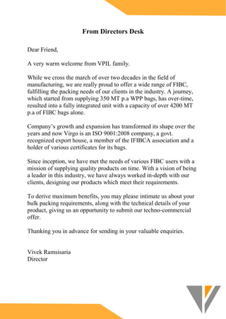 From Directors Desk
Dear Friend,
A very warm welcome from VPIL family.
While we cross the march of over two decades in the field of
manufacturing, we are really proud to offer a wide range of FIBC,
fulfilling the packing needs of our clients in the industry. A journey,
which started from supplying 350 MT p.a WPP bags, has over-time,
resulted into a fully integrated unit with a capacity of over 4200 MT
p.a of FIBC bags alone.
Company’s growth and expansion has transformed its shape over the
years and now Virgo is an ISO 9001:2008 company, a govt.
recognized export house, a member of the IFIBCA association and a
holder of various certificates for its bags.
Since inception, we have met the needs of various FIBC users with a
mission of supplying quality products on time. With a vision of being
a leader in this industry, we have always worked in-depth with our
clients, designing our products which meet their requirements.
To derive maximum benefits, you may please intimate us about your
bulk packing requirements, along with the technical details of your
product, giving us an opportunity to submit our techno-commercial
offer.
Thanking you in advance for sending in your valuable enquiries.
Vivek Ramsisaria
Director
 