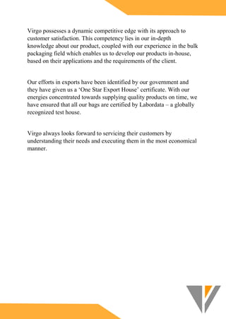 Virgo possesses a dynamic competitive edge with its approach to
customer satisfaction. This competency lies in our in-depth
knowledge about our product, coupled with our experience in the bulk
packaging field which enables us to develop our products in-house,
based on their applications and the requirements of the client.
Our efforts in exports have been identified by our government and
they have given us a ‘One Star Export House’ certificate. With our
energies concentrated towards supplying quality products on time, we
have ensured that all our bags are certified by Labordata – a globally
recognized test house.
Virgo always looks forward to servicing their customers by
understanding their needs and executing them in the most economical
manner.
 