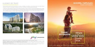Stockimageforrepresentativepurposeonly
Godrej Properties brings the Godrej Group philosophy of innovation, sustainability, and excellence to the real estate industry. Each Godrej Properties
development combines a 122–year legacy of excellence and trust with a commitment to cutting-edge design and technology.
In recent years, Godrej Properties has received over 200 awards and recognitions, including ‘The Economic Times Best Real Estate Brand 2018’, ‘Builder
of the Year’ at the CNBC-Awaaz Real Estate Awards 2018, 'Real Estate Company of the Year' at the 8th
Annual Construction Week India Awards 2018,
India’s Top Builders 2018 at the Construction World Architect and Builder (CWAB) AWARDS 2018 and the Golden Peacock National Quality Award –
2017 at the Institute Of Directors 27th
World Congress on Business Excellence and Innovation.
GODREJ TRANQUIL, KANDIVALI
GODREJ CITY, PANVEL
Artist’s Impression. Not an actual site photograph.
GODREJ PRIME, CHEMBUR
GODREJ EMERALD, THANE
Registered Office: Unit No. 5C, 5th
Floor, Godrej One, Pirojshanagar, Eastern Express Highway, Vikhroli East, Mumbai - 400 079.
The project is registered as Godrej Nirvaan under MahaRERA No. P51700022148 available at http://maharera.mahaonline.gov.in.The project is being
developed by “Prakhhyat Dwellings LLP” in which Godrej Properties Limited is a partner.
MahaRERA Registration No. for the projects “Godrej Emerald Thane”: P51700000120, “Godrej Tranquil Kandivali”: P51800000812, “Godrej Prime”: P51800000519. “Godrej City Panvel Phase I”: P52000001298. All
available at website: <http://maharera.mahaonline.gov.in/>
The sale is subject to terms of the Application Form and the Agreement, including specification. Recipients are advised to apprise themselves of the necessary and relevant information of the project / offer prior to
making any purchase decisions. The official website of Godrej Properties Ltd. is www.godrejproperties.com. Please do not rely on the information provided on any other website.
A LEGACY OF TRUST
The project is registered as Godrej Nirvaan under MahaRERA No. P51700022148 available at http://maharera.mahaonline.gov.in.
 