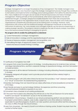 Strategic management is no longer the preserve of top management. The middle manager is now
being perceived as a very important cog in the strategic management process.Though they contribute
to formulation and implementation of strategy and of solving problems that define the direction of the
firm, many middle level managers are not aware of the formal processes and tools of strategic
management. Thinking primarily at the functional level, often binds organizations into silos of
partitioned thought. A strategic perspective enables liberation from these silos and promotes
achievement of goals at the organization level. In recent years, there has been a lot of discussion on
organizational competencies and resources as the starting point of strategy. However, many
organizations still continue with the traditional strategic management framework as their formal
mechanism for planning. Yet, many leaders and managers implicitly use the resource based logic in
making strategic decisions. This program intends to explicate the role of industry analysis, innovation
focus and resource based thinking in strategizing for growth.
Program Objective
Program Highlights
The program aims to enable the participants to understand:
Role of innovation in strategy and the organizational growth process,
Current frameworks in strategic management,
Process of resource analysis, management and acquisition, and
Internalizing the logic of opportunity based, innovation
based and resource based thinking in strategy
Certificate of Completion from XLRI
A program that covers the entire gamut of strategy - including relevance for small and new ventures
and large international firms, and from corporate strategy to operational strategy, and from formulation
to implementation.
Gain exposure to all the relevant frameworks in strategy including all leading theoretical perspectives
in strategy.
Pedagogy designed with project work to provide practical implementation related insights o
participants.
Fully Online program with LIVE online interactive lectures that provides a “real” classroom experience
in a “virtual” environment. No isolated learning experience.
Seamless technology that can transmit lecture videos effectively at home broadband connection
of 512 kbps.
User friendly and easy to use technology interface. No expensive and time consuming
software/hardware installations required at your end.
Convenient class schedules to suit working professionals.
In the event that students miss attending the LIVE lecture on the Virtual Classroom for some reason,
students can request “On Demand” access to the recorded session.
Learn from Anywhere – No need to travel to an institute or training center. Student may learn from the
comfort of his/her home.
TALENTEDGE’s Cloud Campus – Students on our virtual social learning platform are provided access
to program presentations, projects, case studies, assignments and other reference materials as
applicable for specified programs. Students can raise questions and doubts either real time during the
live class or offline through the Cloud Campus.
 