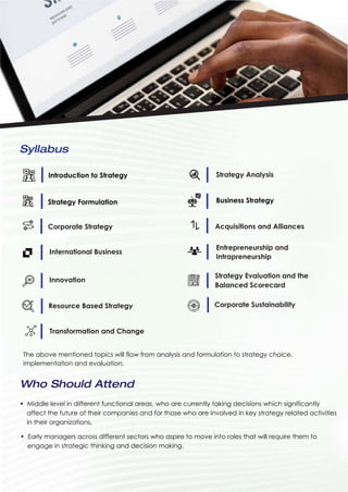 Syllabus
Introduction to Strategy Strategy Analysis
Strategy Formulation Business Strategy
Corporate Strategy Acquisitions and Alliances
International Business
Entrepreneurship and
Intrapreneurship
Innovation
Resource Based Strategy
Transformation and Change
Corporate Sustainability
Strategy Evaluation and the
Balanced Scorecard
• Middle level in different functional areas, who are currently taking decisions which significantly
affect the future of their companies and for those who are involved in key strategy related activities
in their organizations.
The above mentioned topics will flow from analysis and formulation to strategy choice,
implementation and evaluation.
Who Should Attend
• Early managers across different sectors who aspire to move into roles that will require them to
engage in strategic thinking and decision making.
 