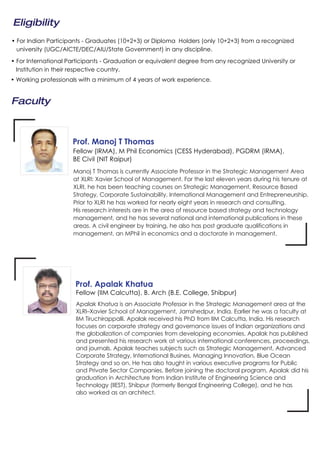 Faculty
Manoj T Thomas is currently Associate Professor in the Strategic Management Area
at XLRI: Xavier School of Management. For the last eleven years during his tenure at
XLRI, he has been teaching courses on Strategic Management, Resource Based
Strategy, Corporate Sustainability, International Management and Entrepreneurship.
Prior to XLRI he has worked for nearly eight years in research and consulting.
His research interests are in the area of resource based strategy and technology
management, and he has several national and international publications in these
areas. A civil engineer by training, he also has post graduate qualifications in
management, an MPhil in economics and a doctorate in management.
Prof. Manoj T Thomas
Apalak Khatua is an Associate Professor in the Strategic Management area at the
XLRI–Xavier School of Management, Jamshedpur, India. Earlier he was a faculty at
IIM Tiruchirappalli. Apalak received his PhD from IIM Calcutta, India. His research
focuses on corporate strategy and governance issues of Indian organizations and
the globalization of companies from developing economies. Apalak has published
and presented his research work at various international conferences, proceedings,
and journals. Apalak teaches subjects such as Strategic Management, Advanced
Corporate Strategy, International Busines, Managing Innovation, Blue Ocean
Strategy and so on. He has also taught in various executive programs for Public
and Private Sector Companies. Before joining the doctoral program, Apalak did his
graduation in Architecture from Indian Institute of Engineering Science and
Technology (IIEST), Shibpur (formerly Bengal Engineering College), and he has
also worked as an architect.
Fellow (IRMA), M Phil Economics (CESS Hyderabad), PGDRM (IRMA),
BE Civil (NIT Raipur)
Fellow (IIM Calcutta), B. Arch (B.E. College, Shibpur)
Prof. Apalak Khatua
Eligibility
• For Indian Participants - Graduates (10+2+3) or Diploma Holders (only 10+2+3) from a recognized
university (UGC/AICTE/DEC/AIU/State Government) in any discipline.
• For International Participants - Graduation or equivalent degree from any recognized University or
Institution in their respective country.
• Working professionals with a minimum of 4 years of work experience.
 