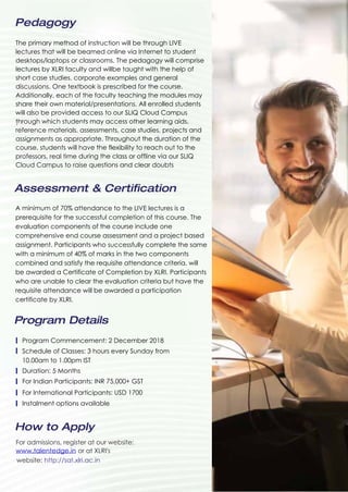Program Details
How to Apply
Program Commencement: 2 December 2018
Schedule of Classes: 3 hours every Sunday from
10.00am to 1.00pm IST
Duration: 5 Months
For Indian Participants: INR 75,000+ GST
For International Participants: USD 1700
Instalment options available
For admissions, register at our website:
www.talentedge.in
website: http://sat.xlri.ac.in
or at XLRI's
Assessment & Certification
.
A minimum of 70% attendance to the LIVE lectures is a
prerequisite for the successful completion of this course. The
evaluation components of the course include one
comprehensive end course assessment and a project based
assignment. Participants who successfully complete the same
with a minimum of 40% of marks in the two components
combined and satisfy the requisite attendance criteria, will
be awarded a Certificate of Completion by XLRI. Participants
who are unable to clear the evaluation criteria but have the
requisite attendance will be awarded a participation
certificate by XLRI.
Pedagogy
The primary method of instruction will be through LIVE
lectures that will be beamed online via Internet to student
desktops/laptops or classrooms. The pedagogy will comprise
lectures by XLRI faculty and willbe taught with the help of
short case studies, corporate examples and general
discussions. One textbook is prescribed for the course.
Additionally, each of the faculty teaching the modules may
share their own material/presentations. All enrolled students
will also be provided access to our SLIQ Cloud Campus
through which students may access other learning aids,
reference materials, assessments, case studies, projects and
assignments as appropriate. Throughout the duration of the
course, students will have the flexibility to reach out to the
professors, real time during the class or offline via our SLIQ
Cloud Campus to raise questions and clear doubts
 