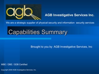 Capabilities Summary Brought to you by  AGB Investigative Services, Inc AGB Investigative Services Inc. We are a strategic supplier of physical security and information  security services MBE / DBE / SDB Certified Copyright 2009 AGB Investigative Services, Inc. 