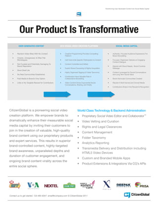 Transforming User Generated Content into Social Media Capital




         Our Product Is Transformative
         USER GENERATED CONTENT                        CG’S SOCIAL VIDEO CREATION PLATFORM                                   SOCIAL MEDIA CAPITAL


  •    Random Video Bites With No Context              •   Creative Programming Provides Compelling               •      Authentic, Focused Audience Expressions For
                                                           Platform                                                      Brand Storytelling
  •    Chaotic, Unorganized, & Often Flat
       Monologues                                      •   Call Outs Invite Specific Participation & Content      •      Focused, Organized, Delivers an Engaging
                                                                                                                         Content Dialogue
  •    Not Curated and Potentially Damaging To         •   Content Controlled and Vetted
       Brand Reputation                                                                                           •      Aligned with Brand Needs, Brand Controls
                                                       •   Explicit Brand Ownership & Rights Acquisition                 Message
  •    Short Shelf Life
                                                       •   Highly Organized Tagging & Folder Taxonomy             •      Content Leveraged for Social Conversations
  •    No Real Communities Established                                                                                   and Long Term Social Value
                                                       •   Contributors Have Valuable Role In
  •    Paid Media Is Brand’s Only Option                   Collaborative Storytelling                             •      Brand Advocate Communities Created

  •    Little or No Tangible Reward for Contributors   •   Video Content Drives Exponential Social                •      Results In Both Earned and Owned Media
                                                           Conversations, Sharing, and Virality
                                                                                                                  •      Contributors Share In the Reward & Recognition




CitizenGlobal is a pioneering social video                                 World Class Technology & Backend Administration
creation platform. We empower brands to                                    •      Proprietary Social Video Editor and Collaborator™
dramatically enhance their measurable social                               •      Video Vetting and Curation
media capital by inviting their customers to                               •      Rights and Legal Clearances
join in the creation of valuable, high-quality
                                                                           •      Content Management
brand content using our proprietary products
                                                                           •      Folder Taxonomy
and expert services. This results in superior
                                                                           •      Analytics Reporting
brand-controlled content, highly-targeted
                                                                           •      Transmedia Delivery and Distribution including
brand awareness, unparalleled depths and
                                                                                  HTML5 Video Devices
duration of customer engagement, and
                                                                           •      Custom and Branded Mobile Apps
ongoing brand content virality across the
                                                                           •      Product Extensions & Integrations Via CG’s APIs
entire social sphere.




Contact us to get started. 123-465-8347 email@company.com © CitizenGlobal 2011
 