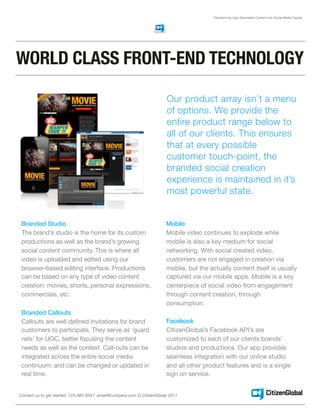 Transforming User Generated Content into Social Media Capital




WORLD CLASS FRONT-END TECHNOLOGY

                                                                        Our product array isn’t a menu
                                                                        of options. We provide the
                                                                        entire product range below to
                                                                        all of our clients. This ensures
                                                                        that at every possible
                                                                        customer touch-point, the
                                                                        branded social creation
                                                                        experience is maintained in it’s
                                                                        most powerful state.


 Branded Studio                                                         Mobile
 The brand’s studio is the home for its custom                          Mobile video continues to explode while
 productions as well as the brand’s growing                             mobile is also a key medium for social
 social content community. This is where all                            networking. With social created video,
 video is uploaded and edited using our                                 customers are not engaged in creation via
 browser-based editing interface. Productions                           mobile, but the actually content itself is usually
 can be based on any type of video content                              captured via our mobile apps. Mobile is a key
 creation: movies, shorts, personal expressions,                        centerpiece of social video from engagement
 commercials, etc.                                                      through content creation, through
                                                                        consumption.
 Branded Callouts
 Callouts are well defined invitations for brand                        Facebook
 customers to participate. They serve as ‘guard                         CitizenGlobal’s Facebook API’s are
 rails’ for UGC, better focusing the content                            customized to each of our clients brands’
 needs as well as the context. Call-outs can be                         studios and productions. Our app provides
 integrated across the entire social media                              seamless integration with our online studio
 continuum: and can be changed or updated in                            and all other product features and is a single
 real time.                                                             sign on service.


Contact us to get started. 123-465-8347 email@company.com © CitizenGlobal 2011
 
