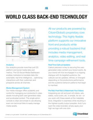 Transforming User Generated Content into Social Media Capital




WORLD CLASS BACK-END TECHNOLOGY

                                                                        All our products are powered by
                                                                        CitizenGlobal’s proprietary core
                                                                        technology. This highly flexible
                                                                        platform supports our innovative
                                                                        front end products while
                                                                        providing a robust backend that
                                                                        includes media management,
                                                                        analytics, video editing, and real
                                                                        time campaign refinement tools.
 Analytics                                                              Real Time Call-out Updates
 Our analytics provide more than just CG                                Callout precision is key to securing the user-
 platform and social media data and                                     generated video content your brand wants. As
 metrics. The CG Social Media Dashboard                                 your brand will now be engaged in a ongoing
 enables marketers to translate data into                               dialogue with its targeted audience, the
 actionable, real time intelligence… optimizing                         callouts can be updated, reﬁned, or changed
 interactions with their customers and                                  depending on the productions performance
 prospects across all channels.                                         and the audience behavior patterns that begin
                                                                        to manifest.
 Media Management System
 Our media manager offers scalability and                               Pre Roll, Post Roll, & Watermark Your Videos
 control for managing your production’s video                           Integrating pre roll and post roll videos, ads,
 assets including both user-generated video                             slates, voice overs, etc. is simple. As we – or
 and syndicated content. This single admin                              you work with these assets at the metadata
 console is clean and simple to use allowing                            level, integration is seamless while resulting in
 even non-technical folks to easily manage                              the highest–quality output possible. And if you
 media assets.                                                          want the video branded, simply apply your
                                                                        high res logo with one click.


Contact us to get started. 123-465-8347 email@company.com © CitizenGlobal 2011
 