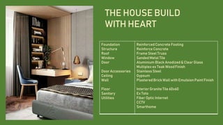THE HOUSE BUILD
WITH HEART
Foundation
Structure
Roof
Window
Door
Door Accessories
Ceiling
Wall
Floor
Sanitary
Utilities
ReinforcedConcrete Footing
Reinforce Concrete
Frame Steel Truss
Sanded Metal Tile
Aluminium Black Anodized & Clear Glass
Multiplex ex Teak WoodFinish
Stainless Steel
Gypsum
PlasteredBrick Wall with Emulsion Paint Finish
Interior Granite Tile 60x60
Ex Toto
Fiber Optic Internet
CCTV
Smarthome
 