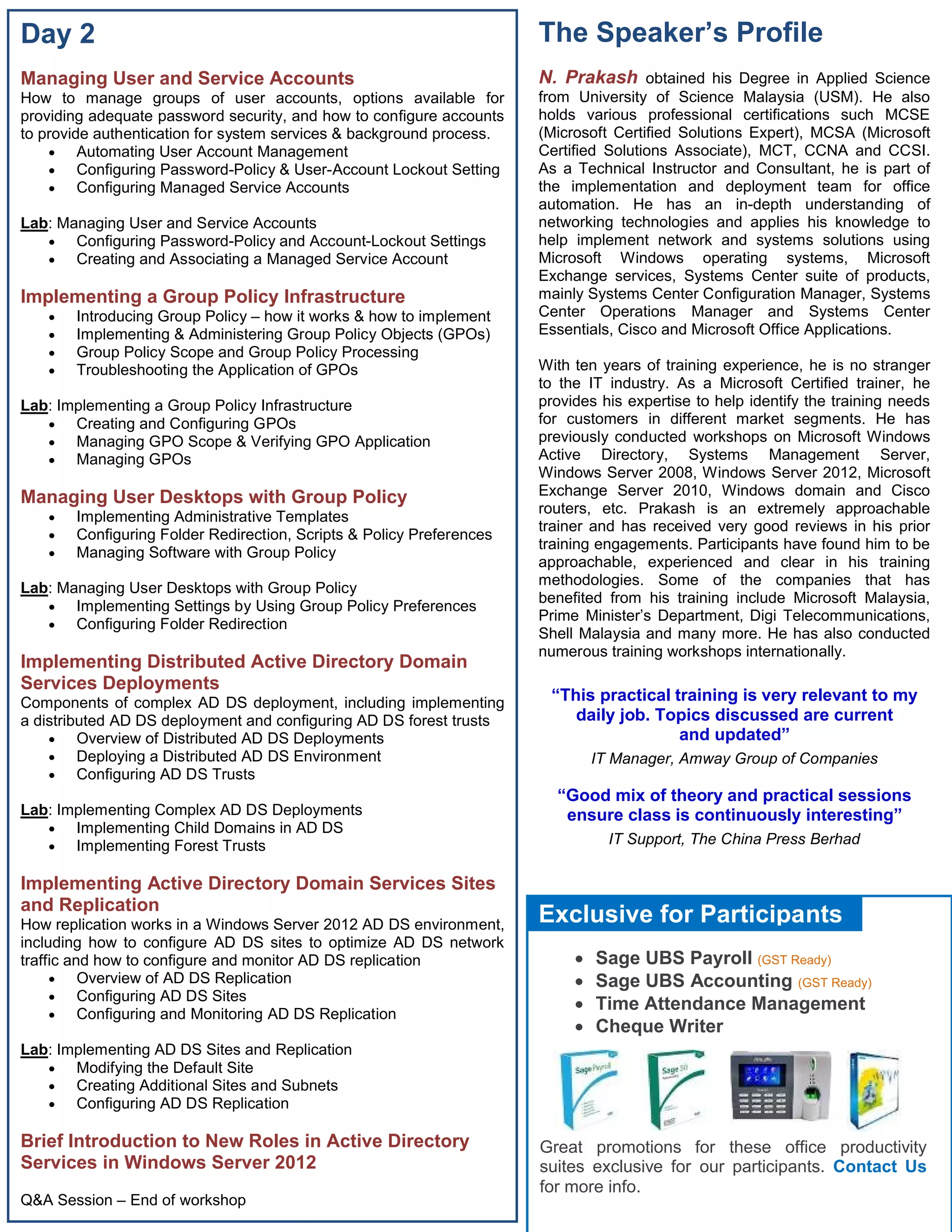 Day 2 
Managing User and Service Accounts 
How to manage groups of user accounts, options available for 
providing adequate password security, and how to configure accounts 
to provide authentication for system services & background process. 
 Automating User Account Management 
 Configuring Password-Policy & User-Account Lockout Setting 
 Configuring Managed Service Accounts 
Lab: Managing User and Service Accounts 
 Configuring Password-Policy and Account-Lockout Settings 
 Creating and Associating a Managed Service Account 
Implementing a Group Policy Infrastructure 
 Introducing Group Policy – how it works & how to implement 
 Implementing & Administering Group Policy Objects (GPOs) 
 Group Policy Scope and Group Policy Processing 
 Troubleshooting the Application of GPOs 
Lab: Implementing a Group Policy Infrastructure 
 Creating and Configuring GPOs 
 Managing GPO Scope & Verifying GPO Application 
 Managing GPOs 
Managing User Desktops with Group Policy 
 Implementing Administrative Templates 
 Configuring Folder Redirection, Scripts & Policy Preferences 
 Managing Software with Group Policy 
Lab: Managing User Desktops with Group Policy 
 Implementing Settings by Using Group Policy Preferences 
 Configuring Folder Redirection 
Implementing Distributed Active Directory Domain 
Services Deployments 
Components of complex AD DS deployment, including implementing 
a distributed AD DS deployment and configuring AD DS forest trusts 
 Overview of Distributed AD DS Deployments 
 Deploying a Distributed AD DS Environment 
 Configuring AD DS Trusts 
Lab: Implementing Complex AD DS Deployments 
 Implementing Child Domains in AD DS 
 Implementing Forest Trusts 
Implementing Active Directory Domain Services Sites 
and Replication 
How replication works in a Windows Server 2012 AD DS environment, 
including how to configure AD DS sites to optimize AD DS network 
traffic and how to configure and monitor AD DS replication 
 Overview of AD DS Replication 
 Configuring AD DS Sites 
 Configuring and Monitoring AD DS Replication 
Lab: Implementing AD DS Sites and Replication 
 Modifying the Default Site 
 Creating Additional Sites and Subnets 
 Configuring AD DS Replication 
Brief Introduction to New Roles in Active Directory 
Services in Windows Server 2012 
Q&A Session – End of workshop 
The Speaker’s Profile 
N. Prakash obtained his Degree in Applied Science 
from University of Science Malaysia (USM). He also 
holds various professional certifications such MCSE 
(Microsoft Certified Solutions Expert), MCSA (Microsoft 
Certified Solutions Associate), MCT, CCNA and CCSI. 
As a Technical Instructor and Consultant, he is part of 
the implementation and deployment team for office 
automation. He has an in-depth understanding of 
networking technologies and applies his knowledge to 
help implement network and systems solutions using 
Microsoft Windows operating systems, Microsoft 
Exchange services, Systems Center suite of products, 
mainly Systems Center Configuration Manager, Systems 
Center Operations Manager and Systems Center 
Essentials, Cisco and Microsoft Office Applications. 
With ten years of training experience, he is no stranger 
to the IT industry. As a Microsoft Certified trainer, he 
provides his expertise to help identify the training needs 
for customers in different market segments. He has 
previously conducted workshops on Microsoft Windows 
Active Directory, Systems Management Server, 
Windows Server 2008, Windows Server 2012, Microsoft 
Exchange Server 2010, Windows domain and Cisco 
routers, etc. Prakash is an extremely approachable 
trainer and has received very good reviews in his prior 
training engagements. Participants have found him to be 
approachable, experienced and clear in his training 
methodologies. Some of the companies that has 
benefited from his training include Microsoft Malaysia, 
Prime Minister’s Department, Digi Telecommunications, 
Shell Malaysia and many more. He has also conducted 
numerous training workshops internationally. 
“This practical training is very relevant to my 
daily job. Topics discussed are current 
and updated” 
IT Manager, Amway Group of Companies 
“Good mix of theory and practical sessions 
ensure class is continuously interesting” 
IT Support, The China Press Berhad 
Exclusive for Participants 
 Sage UBS Payroll (GST Ready) 
 Sage UBS Accounting (GST Ready) 
 Time Attendance Management 
 Cheque Writer 
Great promotions for these office productivity 
suites exclusive for our participants. Contact Us 
for more info. 
 