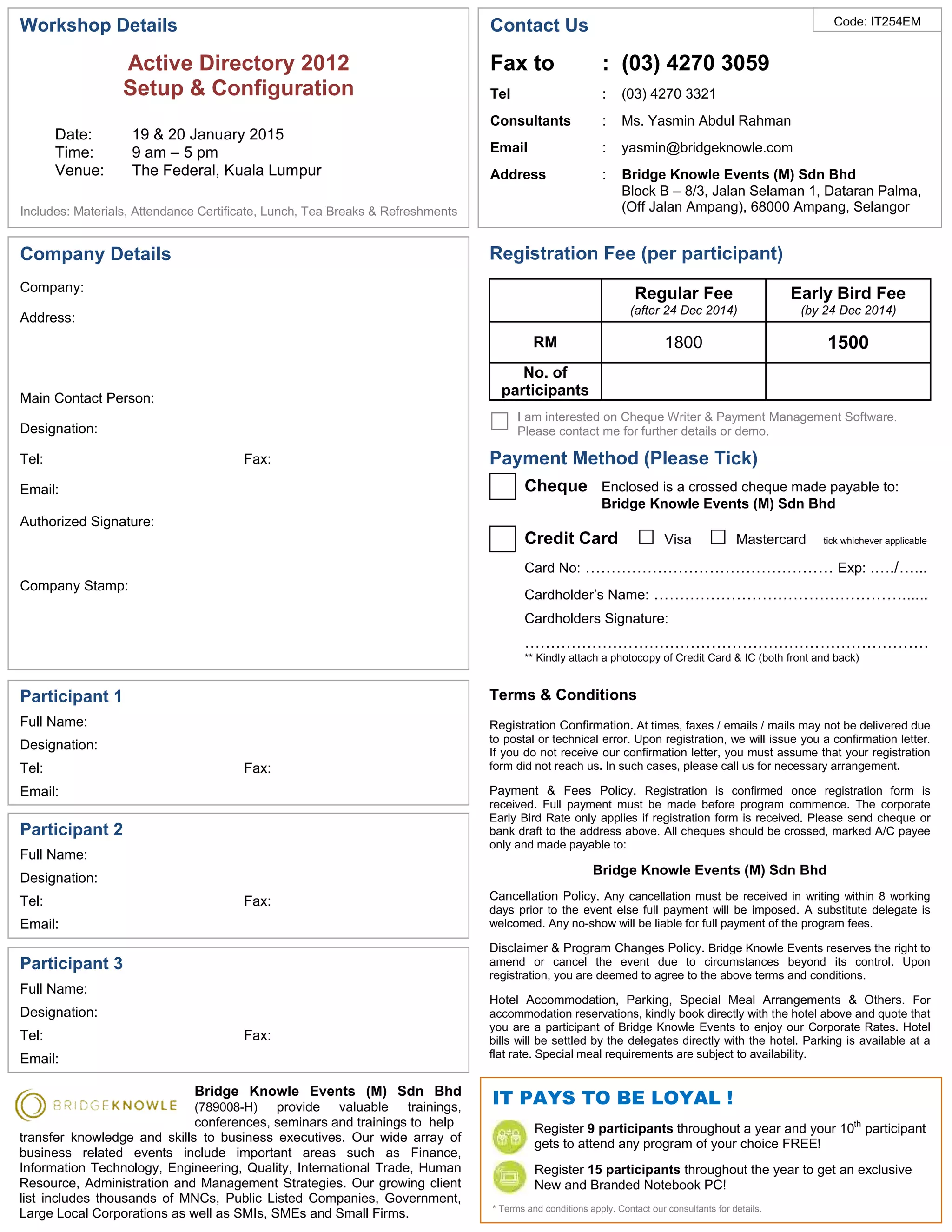 IT PAYS TO BE LOYAL ! 
Code: IT254EM 
Register 9 participants throughout a year and your 10th participant 
gets to attend any program of your choice FREE! 
Register 15 participants throughout the year to get an exclusive 
New and Branded Notebook PC! 
* Terms and conditions apply. Contact our consultants for details. 
Workshop Details 
Active Directory 2012 
Setup & Configuration 
Date: 19 & 20 January 2015 
Time: 9 am – 5 pm 
Venue: The Federal, Kuala Lumpur 
Includes: Materials, Attendance Certificate, Lunch, Tea Breaks & Refreshments 
Company Details 
Company: 
Address: 
Main Contact Person: 
Designation: 
Tel: Fax: 
Email: 
Authorized Signature: 
Company Stamp: 
Participant 1 
Full Name: 
Designation: 
Tel: Fax: 
Email: 
Terms & Conditions 
Registration Confirmation. At times, faxes / emails / mails may not be delivered due 
to postal or technical error. Upon registration, we will issue you a confirmation letter. 
If you do not receive our confirmation letter, you must assume that your registration 
form did not reach us. In such cases, please call us for necessary arrangement. 
Payment & Fees Policy. Registration is confirmed once registration form is 
received. Full payment must be made before program commence. The corporate 
Early Bird Rate only applies if registration form is received. Please send cheque or 
bank draft to the address above. All cheques should be crossed, marked A/C payee 
only and made payable to: 
Bridge Knowle Events (M) Sdn Bhd 
Cancellation Policy. Any cancellation must be received in writing within 8 working 
days prior to the event else full payment will be imposed. A substitute delegate is 
welcomed. Any no-show will be liable for full payment of the program fees. 
Disclaimer & Program Changes Policy. Bridge Knowle Events reserves the right to 
amend or cancel the event due to circumstances beyond its control. Upon 
registration, you are deemed to agree to the above terms and conditions. 
Hotel Accommodation, Parking, Special Meal Arrangements & Others. For 
accommodation reservations, kindly book directly with the hotel above and quote that 
you are a participant of Bridge Knowle Events to enjoy our Corporate Rates. Hotel 
bills will be settled by the delegates directly with the hotel. Parking is available at a 
flat rate. Special meal requirements are subject to availability. 
Participant 2 
Full Name: 
Designation: 
Tel: Fax: 
Email: 
Participant 3 
Full Name: 
Designation: 
Tel: Fax: 
Email: 
Registration Fee (per participant) 
Regular Fee 
(after 24 Dec 2014) 
Early Bird Fee 
(by 24 Dec 2014) 
RM 1800 1500 
No. of 
participants 
I am interested on Cheque Writer & Payment Management Software. 
Please contact me for further details or demo. 
Payment Method (Please Tick) 
Cheque Enclosed is a crossed cheque made payable to: 
Bridge Knowle Events (M) Sdn Bhd 
Credit Card □ Visa □ Mastercard tick whichever applicable 
Card No: ………………………………………… Exp: .…./…... 
Cardholder’s Name: …………………………………………...... 
Cardholders Signature: 
…………………………………………………………………… 
** Kindly attach a photocopy of Credit Card & IC (both front and back) 
Bridge Knowle Events (M) Sdn Bhd 
(789008-H) provide valuable trainings, 
conferences, seminars and trainings to help 
transfer knowledge and skills to business executives. Our wide array of 
business related events include important areas such as Finance, 
Information Technology, Engineering, Quality, International Trade, Human 
Resource, Administration and Management Strategies. Our growing client 
list includes thousands of MNCs, Public Listed Companies, Government, 
Large Local Corporations as well as SMIs, SMEs and Small Firms. 
Contact Us 
Fax to : (03) 4270 3059 
Tel : (03) 4270 3321 
Consultants : Ms. Yasmin Abdul Rahman 
Email : yasmin@bridgeknowle.com 
Address : Bridge Knowle Events (M) Sdn Bhd 
Block B – 8/3, Jalan Selaman 1, Dataran Palma, 
(Off Jalan Ampang), 68000 Ampang, Selangor 
