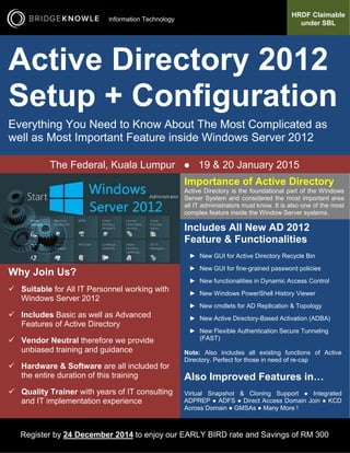 HRDF Claimable 
under SBL 
Information Technology 
Active Directory 2012 
Setup + Configuration 
Everything You Need to Know About The Most Complicated as 
well as Most Important Feature inside Windows Server 2012 
The Federal, Kuala Lumpur ● 19 & 20 January 2015 
Importance of Active Directory 
Active Directory is the foundational part of the Windows 
Server System and considered the most important area 
all IT administrators must know. It is also one of the most 
complex feature inside the Window Server systems. 
Includes All New AD 2012 
Feature & Functionalities 
► New GUI for Active Directory Recycle Bin 
► New GUI for fine-grained password policies 
► New functionalities in Dynamic Access Control 
► New Windows PowerShell History Viewer 
► New cmdlets for AD Replication & Topology 
► New Active Directory-Based Activation (ADBA) 
► New Flexible Authentication Secure Tunneling 
(FAST) 
Note: Also includes all existing functions of Active 
Directory. Perfect for those in need of re-cap 
Also Improved Features in… 
Virtual Snapshot & Cloning Support ● Integrated 
ADPREP ● ADFS ● Direct Access Domain Join ● KCD 
Across Domain ● GMSAs ● Many More ! 
Why Join Us? 
 Suitable for All IT Personnel working with 
Windows Server 2012 
 Includes Basic as well as Advanced 
Features of Active Directory 
 Vendor Neutral therefore we provide 
unbiased training and guidance 
 Hardware & Software are all included for 
the entire duration of this training 
 Quality Trainer with years of IT consulting 
and IT implementation experience 
Register by 24 December 2014 to enjoy our EARLY BIRD rate and Savings of RM 300 
 