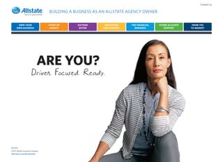 Contact us

                                    BUILDING A BUSINESS AS AN ALLSTATE AGENCY OWNER


        OWN YOUR                    START-UP    OUTSIDE     EDUCATION    THE FINANCIAL   OTHER ALLSTATE    FROM YES
       OWN BUSINESS                  AGENCY      BUYER     AND SUPPORT     REWARDS          SUPPORT       TO MARKET




                                   ARE YOU?
                          Driven. Focused. Ready.




R57551E
©2011 Allstate Insurance Company
Click here to see the fine print
 