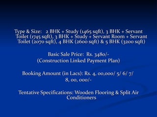 Type & Size: 2 BHK + Study (1465 sqft), 3 BHK + Servant Toilet (1745 sqft), 3 BHK + Study + Servant Room + Servant Toilet (2070 sqft), 4 BHK (2600 sqft) & 5 BHK (3200 sqft) Basic Sale Price:  Rs. 3480/- (Construction Linked Payment Plan) Booking Amount (in Lacs): Rs. 4, 00,000/ 5/ 6/ 7/  8, 00, 000/- Tentative Specifications: Wooden Flooring & Split Air Conditioners 