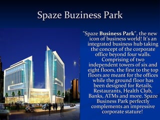 Spaze Buziness Park &quot;Spaze  Business Park &quot;, the new icon of business world! It's an integrated business hub taking the concept of the corporate office beyond four walls. Comprising of two independent towers of six and eight floors, the first to the top floors are meant for the offices while the ground floor has been designed for Retails, Restaurants, Health Club, Banks, ATMs and more. Spaze Business Park perfectly complements an impressive corporate stature!  