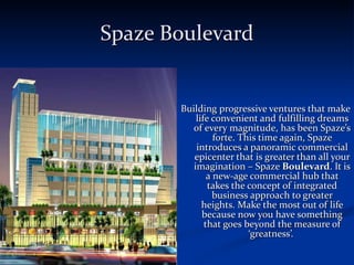 Spaze Boulevard Building progressive ventures that make life convenient and fulfilling dreams of every magnitude, has been Spaze’s forte. This time again, Spaze introduces a panoramic commercial epicenter that is greater than all your imagination – Spaze  Boulevard . It is a new-age commercial hub that takes the concept of integrated business approach to greater heights. Make the most out of life because now you have something that goes beyond the measure of ‘greatness’.  