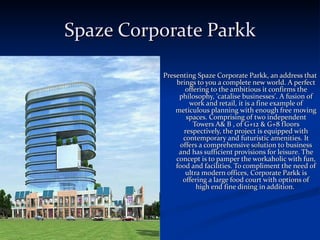 Spaze Corporate Parkk Presenting Spaze Corporate Parkk, an address that brings to you a complete new world. A perfect offering to the ambitious it confirms the philosophy, 'catalise businesses'. A fusion of work and retail, it is a fine example of meticulous planning with enough free moving spaces. Comprising of two independent Towers A& B , of G+12 & G+8 floors respectively, the project is equipped with contemporary and futuristic amenities. It offers a comprehensive solution to business and has sufficient provisions for leisure. The concept is to pamper the workaholic with fun, food and facilities. To compliment the need of ultra modern offices, Corporate Parkk is offering a large food court with options of high end fine dining in addition.  
