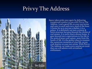 Privvy The Address Spaze takes pride once again by delivering exceptional comfort to you with Privvy-The Address. Lead a good life on your own terms and cater to each and every need of the hour. A home for us is not just a shelter, it is a palace. It is definitely not just a cement & brick structure but goes beyond the clichés of real estates. It is more than a dream home. It goes beyond one's expectations to live life in the arms of peace and nature, away from the hustle of life. It's the perfect place to treasure the numerous moments of your life, as you craft destiny on your own terms. With Privvy-The Address, we make every sunrise an event that you will admire with revitalized enthusiasm.  