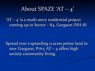 About SPAZE ‘AT – 4’ ‘ AT – 4’ is a multi story residential project coming up in Sector – 84, Gurgaon (NH-8) Spread over a sprawling 11 acres prime land in new Gurgaon, Privy AT – 4 offers high society community living. 