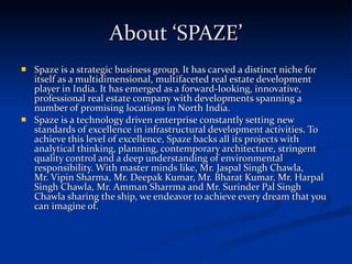 About ‘SPAZE’ Spaze is a strategic business group. It has carved a distinct niche for itself as a multidimensional, multifaceted real estate development player in India. It has emerged as a forward-looking, innovative, professional real estate company with developments spanning a number of promising locations in North India.  Spaze is a technology driven enterprise constantly setting new standards of excellence in infrastructural development activities. To achieve this level of excellence, Spaze backs all its projects with analytical thinking, planning, contemporary architecture, stringent quality control and a deep understanding of environmental responsibility. With master minds like, Mr. Jaspal Singh Chawla,  Mr. Vipin Sharma, Mr. Deepak Kumar, Mr. Bharat Kumar, Mr. Harpal Singh Chawla, Mr. Amman Sharrma and Mr. Surinder Pal Singh Chawla sharing the ship, we endeavor to achieve every dream that you can imagine of. 