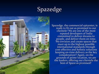 Spazedge Spazedge, the commercial epicenter, is ready to fit out as promised to our clientele! We are one of the most reputed developers of India committed to deliver dreams to people, and deliver them on time. We envision and create spaces that meet up to the highest possible international standards through cost-effective and holistic solutions keeping on-time delivery as the key consideration!! Again, on the grounds of prime location, we are the leaders, offering our clientele the best of Spaze as promised!  