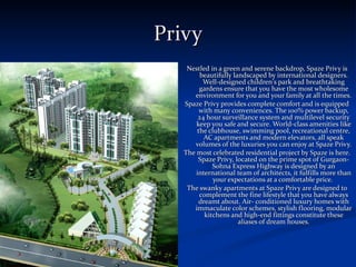 Privy Nestled in a green and serene backdrop, Spaze Privy is beautifully landscaped by international designers. Well-designed children's park and breathtaking gardens ensure that you have the most wholesome environment for you and your family at all the times. Spaze Privy provides complete comfort and is equipped with many conveniences. The 100% power backup, 24 hour surveillance system and multilevel security keep you safe and secure. World-class amenities like the clubhouse, swimming pool, recreational centre, AC apartments and modern elevators, all speak volumes of the luxuries you can enjoy at Spaze Privy. The most celebrated residential project by Spaze is here. Spaze Privy, located on the prime spot of Gurgaon-Sohna Express Highway is designed by an international team of architects, it fulfills more than your expectations at a comfortable price.  The swanky apartments at Spaze Privy are designed to complement the fine lifestyle that you have always dreamt about. Air- conditioned luxury homes with immaculate color schemes, stylish flooring, modular kitchens and high-end fittings constitute these aliases of dream houses. 
