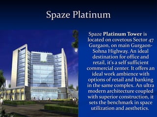 Spaze Platinum Spaze  Platinum Tower  is located on covetous Sector 47 Gurgaon, on main Gurgaon-Sohna Highway. An ideal destination for office and retail, it's a self sufficient commercial center. It offers an ideal work ambience with options of retail and banking in the same complex. An ultra modern architecture coupled with superior construction, it sets the benchmark in space utilization and aesthetics.  