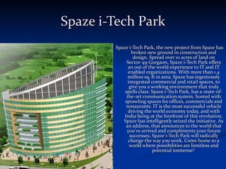 Spaze i-Tech Park Spaze i-Tech Park, the new project from Spaze has broken new ground in construction and design. Spread over 10 acres of land on Sector-49 Gurgaon, Spaze i-Tech Park offers an out of the world experience to IT and IT enabled organizations. With more than 1.4 million sq. ft in area, Spaze has ingeniously integrated commercial and retail spaces, to give you a working environment that truly spells class. Spaze i-Tech Park, has a-state-of-the-art communication system, hosted with sprawling spaces for offices, commercials and restaurants. IT is the most successful vehicle driving the world economy today, and with India being at the forefront of this revolution, Spaze has intelligently seized the initiative. As an address, that announces to the world that you've arrived and compliments your future successes, Spaze i-Tech Park will radically change the way you work. Come home to a world where possibilities are limitless and potential immense!  