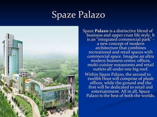 Spaze Palazo Spaze  Palazo  is a distinctive blend of business and upper crust life style. It is an &quot;integrated commercial park&quot; - a new concept of modern architecture that combines recreational and retail spaces with commercial space. Imagine an ultra modern business center, offices, multi-cuisine restaurants and retail outlets all under one big roof. Within Spaze Palazo, the second to twelfth floor will comprise of plush offices, while the ground and the first will be dedicated to retail and entertainment. All in all, Spaze Palazo is the best of both the worlds. 