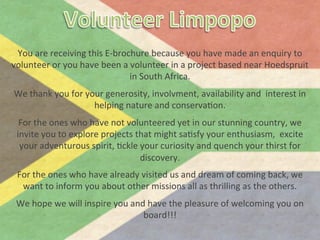 You	
  are	
  receiving	
  this	
  E-­‐brochure	
  because	
  you	
  have	
  made	
  an	
  enquiry	
  to	
  
       volunteer	
  or	
  you	
  have	
  been	
  a	
  volunteer	
  in	
  a	
  project	
  based	
  near	
  Hoedspruit	
  
                                                     in	
  South	
  Africa.	
  	
  
                                                                  	
  

       We	
  thank	
  you	
  for	
  your	
  generosity,	
  involvment,	
  availability	
  and	
  	
  interest	
  in	
  
                                      helping	
  nature	
  and	
  conservaBon.	
  	
  	
  
                                                                  	
  

         For	
  the	
  ones	
  who	
  have	
  not	
  volunteered	
  yet	
  in	
  our	
  stunning	
  country,	
  we	
  	
  
        invite	
  you	
  to	
  explore	
  projects	
  that	
  might	
  saBsfy	
  your	
  enthusiasm,	
  	
  excite	
  
         your	
  adventurous	
  spirit,	
  Bckle	
  your	
  curiosity	
  and	
  quench	
  your	
  thirst	
  for	
  
                                                        discovery.	
  	
  
                                                                  	
  

         For	
  the	
  ones	
  who	
  have	
  already	
  visited	
  us	
  and	
  dream	
  of	
  coming	
  back,	
  we	
  
          want	
  to	
  inform	
  you	
  about	
  other	
  missions	
  all	
  as	
  thrilling	
  as	
  the	
  others.	
  	
  
                                                                  	
  

        We	
  hope	
  we	
  will	
  inspire	
  you	
  and	
  have	
  the	
  pleasure	
  of	
  welcoming	
  you	
  on	
  
                                                         board!!!	
  
	
  
 
