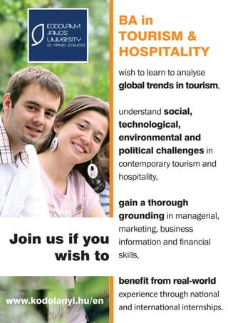 wish to learn to analyse
global trends in tourism,
understand social,
technological,
environmental and
political challenges in
contemporary tourism and
hospitality,
gain a thorough
grounding in managerial,
marketing, business
information and financial
skills,
benefit from real-world
experience through national
and international internships.
Join us if you
wish to
www.kodolanyi.hu/en
BA in
Tourism &
HOSPITALITY
 