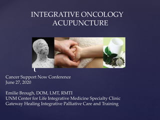 {
INTEGRATIVE ONCOLOGY
ACUPUNCTURE
Cancer Support Now Conference
June 27, 2020
Emilie Brough, DOM, LMT, RMTI
UNM Center for Life Integrative Medicine Specialty Clinic
Gateway Healing Integrative Palliative Care and Training
 