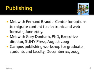  Met with Fernand Braudel Center for options
to migrate content to electronic and web
formats, June 2009
 Met with Gary Dunham, PhD, Executive
director, SUNY Press, August 2009
 Campus publishing workshop for graduate
students and faculty, December 11, 2009
1/30/2015 18
 