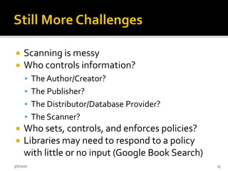  Scanning is messy
 Who controls information?
 The Author/Creator?
 The Publisher?
 The Distributor/Database Provider?
 The Scanner?
 Who sets, controls, and enforces policies?
 Libraries may need to respond to a policy
with little or no input (Google Book Search)
5/7/2010 25
 