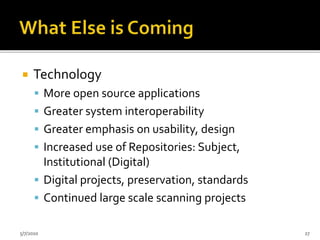  Technology
 More open source applications
 Greater system interoperability
 Greater emphasis on usability, design
 Increased use of Repositories: Subject,
Institutional (Digital)
 Digital projects, preservation, standards
 Continued large scale scanning projects
5/7/2010 27
 