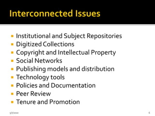  Institutional and Subject Repositories
 DigitizedCollections
 Copyright and Intellectual Property
 Social Networks
 Publishing models and distribution
 Technology tools
 Policies and Documentation
 Peer Review
 Tenure and Promotion
5/7/2010 6
 