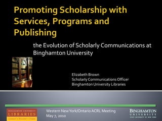 the Evolution of Scholarly Communications at
Binghamton University
Elizabeth Brown
Scholarly Communications Officer
Binghamton University Libraries
Western NewYork/Ontario ACRL Meeting
May 7, 2010
 