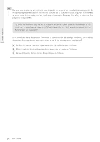 2424 A04-EBRP-112424 A04-EBRP-11
Nivel:Primaria
Durante una sesión de aprendizaje, una docente presentó a los estudiantes un conjunto de
imágenes representativas del patrimonio cultural de la cultura Paracas. Algunos estudiantes
se mostraron interesados en las tradiciones funerarias Paracas. Por ello, la docente les
preguntó lo siguiente:
Si el propósito de la docente es favorecer la comprensión del tiempo histórico, ¿cuál de los
siguientes desempeños se busca promover a partir de las preguntas planteadas?
26AA18_03_66
La descripción de cambios y permanencias de un fenómeno histórico.
El reconocimiento de diferentes dimensiones de un proceso histórico.
La identificación de los ritmos de cambio en la historia.
a
c
b
“¿Cómo enterramos hoy en día a nuestros muertos? ¿Los paracas enterraban a sus
muertos como se hace actualmente? ¿Qué diferencias encuentran entre sus costumbres
funerarias y las nuestras?”.
 