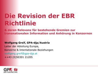 Die Revision der EBR Richtlinie & deren Relevanz für bestehende Gremien zur transnationalen Information und Anhörung in Konzernen Wolfgang Greif, GPA-djp/Austria Leiter der Abteilung Europa, Konzerne & Intentationale Beziehungen [email_address]   ++43 (0)50301 21205 