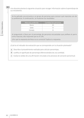 Área:Matemática
10 A13-EBRS-31
Describe el procedimiento realizado para calcular porcentajes.
Justifica el significado de porcentaje diferenciándolo de una cantidad.
Evalúa la validez de una afirmación vinculada a los procesos de variación porcentual.
Una docente plantea la siguiente situación para recoger información sobre el aprendizaje de
sus estudiantes.
¿Cuál es el indicador de evaluación que se corresponde con la situación planteada?
10AA18_27_50
a
c
b
Se ha aplicado una encuesta a un grupo de personas para conocer qué mascotas son de
su preferencia. A continuación, se muestran los resultados:
Al preguntarle a Rosa por el porcentaje de personas encuestadas que prefiere el perro
como mascota, ella responde que es el 15%.
¿Por qué la respuesta de Rosa no es correcta? Explica tu respuesta.
Mascota preferida Cantidad de personas
Perro 15
Gato 9
Conejo 6
 