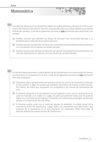 A13-EBRS-31 5
Matemática
Área
Diseñar sesiones que aborden las fiestas de carnaval más concurridas del país y su
beneficio para la difusión de la cultura peruana.
Diseñarsesionesqueabordenlasfiestasdecarnavaldelascomunidadesdelosestudiantes
y su vinculación con los demás carnavales del país.
Diseñar sesiones que aborden la fiesta de carnaval de la localidad de los estudiantes y su
nivel de importancia en relación con otras fiestas de carnaval del país.
El docente pide a representantes del aula que revisen las normas de convivencia utilizadas
el año anterior. Luego, les solicita que planteen alternativas de mejora a estas normas.
Por último, les indica que incorporen sus propuestas a las normas de convivencia del
aula.
El docente pregunta a los estudiantes en qué aspectos creen que la convivencia en el
aula ha mejorado y en cuáles no. Luego, les pide que planteen metas que les gustaría
lograr en su convivencia como grupo. Finalmente, les solicita que propongan normas que
ayuden al cumplimiento de esas metas.
El docente evalúa, junto con el resto del equipo de docentes, el estado actual de la
convivencia entre los estudiantes. Luego, pide a los estudiantes que determinen qué
aspectos de la convivencia en el aula requieren ser mejorados. Sobre esta base, el
docente elabora las nuevas normas de convivencia.
a
a
c
c
b
b
Una docente desea que sus estudiantes reflexionen sobre prácticas culturales en el Perú en el
marco del enfoque intercultural. Para ello, está planificando una unidad didáctica que aborde
la fiesta de carnaval. ¿Cuál de las siguientes acciones es más pertinente para desarrollar esta
unidad?
Un docente desea promover la participación de los estudiantes en la construcción de normas
que favorezcan la convivencia en el aula. ¿Cuál de las siguientes acciones es más pertinente
para este propósito?
1
2
AA18_03_71AA18_03_72
 