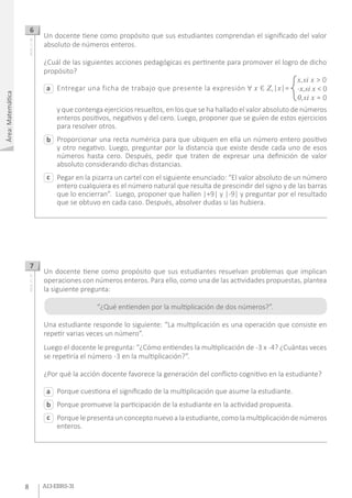 Área:Matemática
8 A13-EBRS-31
Entregar una ficha de trabajo que presente la expresión Ɐ x Є Z,|x|=
y que contenga ejercicios resueltos, en los que se ha hallado el valor absoluto de números
enteros positivos, negativos y del cero. Luego, proponer que se guíen de estos ejercicios
para resolver otros.
Proporcionar una recta numérica para que ubiquen en ella un número entero positivo
y otro negativo. Luego, preguntar por la distancia que existe desde cada uno de esos
números hasta cero. Después, pedir que traten de expresar una definición de valor
absoluto considerando dichas distancias.
Pegar en la pizarra un cartel con el siguiente enunciado: “El valor absoluto de un número
entero cualquiera es el número natural que resulta de prescindir del signo y de las barras
que lo encierran”. Luego, proponer que hallen |+9| y |-9| y preguntar por el resultado
que se obtuvo en cada caso. Después, absolver dudas si las hubiera.
a
c
b
Un docente tiene como propósito que sus estudiantes comprendan el significado del valor
absoluto de números enteros.
¿Cuál de las siguientes acciones pedagógicas es pertinente para promover el logro de dicho
propósito?
6AA18_27_46
x,si x > 0
-x,si x < 0
0,si x = 0
Porque cuestiona el significado de la multiplicación que asume la estudiante.
Porque promueve la participación de la estudiante en la actividad propuesta.
Porque le presenta un concepto nuevo a la estudiante, como la multiplicación de números
enteros.
Un docente tiene como propósito que sus estudiantes resuelvan problemas que implican
operaciones con números enteros. Para ello, como una de las actividades propuestas, plantea
la siguiente pregunta:
“¿Qué entienden por la multiplicación de dos números?”.
Una estudiante responde lo siguiente: “La multiplicación es una operación que consiste en
repetir varias veces un número”.
Luego el docente le pregunta: “¿Cómo entiendes la multiplicación de -3 x -4? ¿Cuántas veces
se repetiría el número -3 en la multiplicación?”.
¿Por qué la acción docente favorece la generación del conflicto cognitivo en la estudiante?
7
AA18_27_47
a
c
b
 