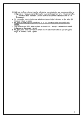 60. Gabriela, profesora de ciencias, ha solicitado a sus estudiantes que busquen en internet
imágenes de aves que viven en Lima y las lleven a clase porque van a trabajar con ellas.
¿La estrategia de la profesora Gabriela permite recoger los saberes locales de sus
estudiantes?
a. Sí, porque los conocimientos que adquieren buscando las imágenes se dan antes del
inicio del trabajo en clase.
b. No, porque una búsqueda por internet no es una estrategia para recoger saberes
previos.
c. Sí porque es muy difícil observar aves en su entorno y la mejor manera de conseguir
imágenes de ellas es por internet.
d. No, porque las aves que viven en Lima lo hacen estacionalmente, ya que la mayoría
migra en invierno a otros lugares.

18

 