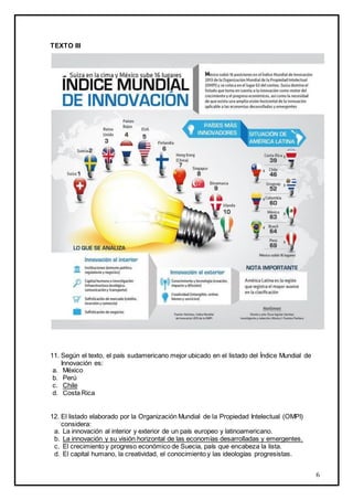 TEXTO III

11. Según el texto, el país sudamericano mejor ubicado en el listado del Índice Mundial de
Innovación es:
a. México
b. Perú
c. Chile
d. Costa Rica

12. El listado elaborado por la Organización Mundial de la Propiedad Intelectual (OMPI)
considera:
a. La innovación al interior y exterior de un país europeo y latinoamericano.
b. La innovación y su visión horizontal de las economías desarrolladas y emergentes.
c. El crecimiento y progreso económico de Suecia, país que encabeza la lista.
d. El capital humano, la creatividad, el conocimiento y las ideologías progresistas.

6

 