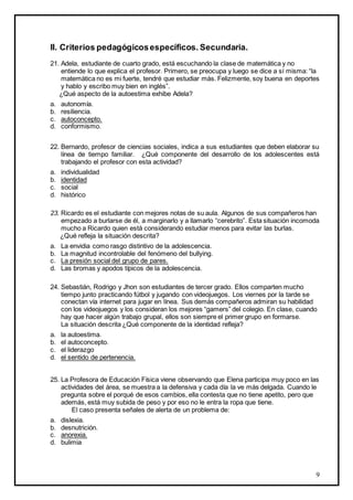 II. Criterios pedagógicos específicos. Secundaria.
21. Adela, estudiante de cuarto grado, está escuchando la clase de matemática y no
entiende lo que explica el profesor. Primero, se preocupa y luego se dice a sí misma: “la
matemática no es mi fuerte, tendré que estudiar más. Felizmente, soy buena en deportes
y hablo y escribo muy bien en inglés”.
¿Qué aspecto de la autoestima exhibe Adela?
a.
b.
c.
d.

autonomía.
resiliencia.
autoconcepto.
conformismo.

22. Bernardo, profesor de ciencias sociales, indica a sus estudiantes que deben elaborar su
línea de tiempo familiar. ¿Qué componente del desarrollo de los adolescentes está
trabajando el profesor con esta actividad?
a.
b.
c.
d.

individualidad
identidad
social
histórico

23. Ricardo es el estudiante con mejores notas de su aula. Algunos de sus compañeros han
empezado a burlarse de él, a marginarlo y a llamarlo “cerebrito”. Esta situación incomoda
mucho a Ricardo quien está considerando estudiar menos para evitar las burlas.
¿Qué refleja la situación descrita?
a.
b.
c.
d.

La envidia como rasgo distintivo de la adolescencia.
La magnitud incontrolable del fenómeno del bullying.
La presión social del grupo de pares.
Las bromas y apodos típicos de la adolescencia.

24. Sebastián, Rodrigo y Jhon son estudiantes de tercer grado. Ellos comparten mucho
tiempo junto practicando fútbol y jugando con videojuegos. Los viernes por la tarde se
conectan vía internet para jugar en línea. Sus demás compañeros admiran su habilidad
con los videojuegos y los consideran los mejores “gamers” del colegio. En clase, cuando
hay que hacer algún trabajo grupal, ellos son siempre el primer grupo en formarse.
La situación descrita ¿Qué componente de la identidad refleja?
a.
b.
c.
d.

la autoestima.
el autoconcepto.
el liderazgo
el sentido de pertenencia.

25. La Profesora de Educación Física viene observando que Elena participa muy poco en las
actividades del área, se muestra a la defensiva y cada día la ve más delgada. Cuando le
pregunta sobre el porqué de esos cambios, ella contesta que no tiene apetito, pero que
además, está muy subida de peso y por eso no le entra la ropa que tiene.
El caso presenta señales de alerta de un problema de:
a.
b.
c.
d.

dislexia.
desnutrición.
anorexia.
bulimia

9

 