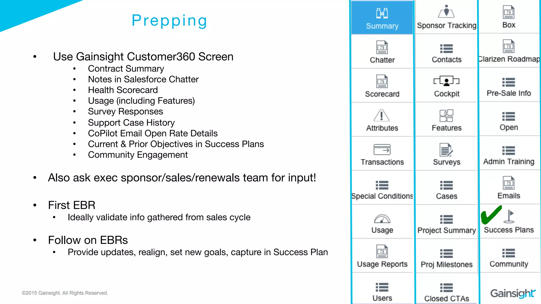 ©2015 Gainsight. All Rights Reserved.
Prepping
•  Use Gainsight Customer360 Screen
•  Contract Summary
•  Notes in Salesforce Chatter
•  Health Scorecard
•  Usage (including Features)
•  Survey Responses
•  Support Case History
•  CoPilot Email Open Rate Details
•  Current & Prior Objectives in Success Plans
•  Community Engagement
•  Also ask exec sponsor/sales/renewals team for input!
•  First EBR 
•  Ideally validate info gathered from sales cycle
•  Follow on EBRs 
•  Provide updates, realign, set new goals, capture in Success Plan
✔
 