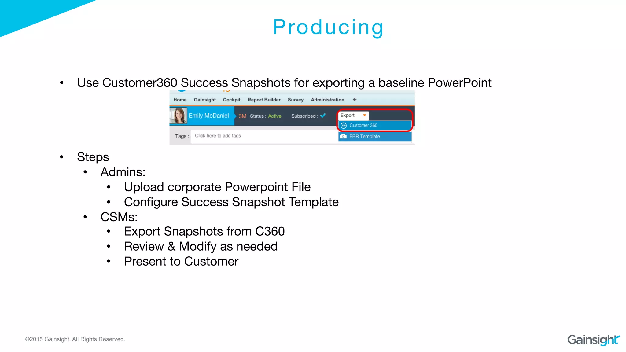©2015 Gainsight. All Rights Reserved.
Producing

•  Use Customer360 Success Snapshots for exporting a baseline PowerPoint
•  Steps
•  Admins: 
•  Upload corporate Powerpoint File
•  Conﬁgure Success Snapshot Template
•  CSMs: 
•  Export Snapshots from C360
•  Review & Modify as needed
•  Present to Customer
 