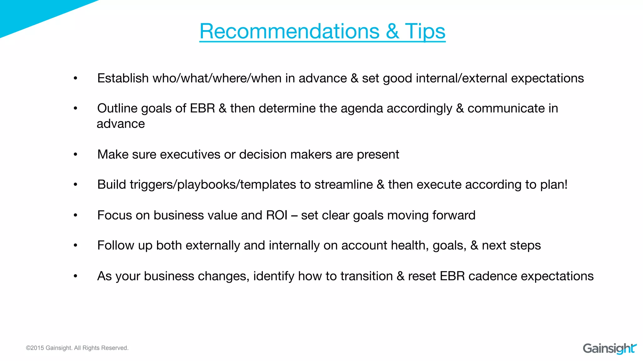 ©2015 Gainsight. All Rights Reserved.
Recommendations & Tips
•  Establish who/what/where/when in advance & set good internal/external expectations

•  Outline goals of EBR & then determine the agenda accordingly & communicate in
advance
•  Make sure executives or decision makers are present
•  Build triggers/playbooks/templates to streamline & then execute according to plan!
•  Focus on business value and ROI – set clear goals moving forward
•  Follow up both externally and internally on account health, goals, & next steps
•  As your business changes, identify how to transition & reset EBR cadence expectations
 